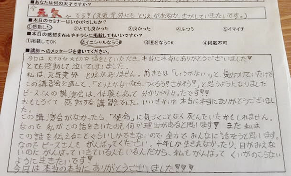 ある中学生のアンケート①今日は大切な大切な話をしていただき、本当にありがとうございました。感動して泣いてしまいました。取り柄がないなら、作ろう！探そう！と思うようになりました。この講演会がなかったら「使命」に気づかずにいたかもしれません。がんばって悔いののこらないように生きていきたいです！