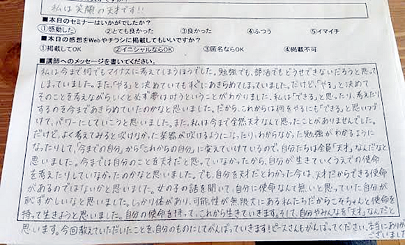 私は今まで何でもマイナスに考えてしまう方でした。勉強でも、部活でもどうせ出来ないだろうと思ってしまっていました。また「やる」と決めていてもすぐに諦めてしまっていました。だけど、「やる」と決めてそのことを考えながらいくと必ず夢は叶うということがわかりました。私は「できる」と思ったり、考えたりするのを今まで諦めていたのかなと思いました。だから、これからは何をやるにも「できる」と思い続けて、パワーにしていこうと思いました。