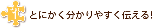 その１　とにかく分かりやすく伝える！