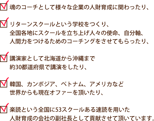 ・魂のコーチとして様々な企業の人財育成に関わったり、
・リターンスクールという学校をつくり、
   全国各地にスクールを立ち上げ人々の使命、自分軸、
   人間力をつけるためのコーチングをさせてもらったり、
・講演家として北海道から沖縄まで約30都道府県で講演をしたり、
・韓国、カンボジア、ベトナム、アメリカなど
   世界からも現在オファーを頂いたり、
・楽読という全国に53スクールある速読を用いた
   人財育成の会社の副社長として貢献させて頂いています。