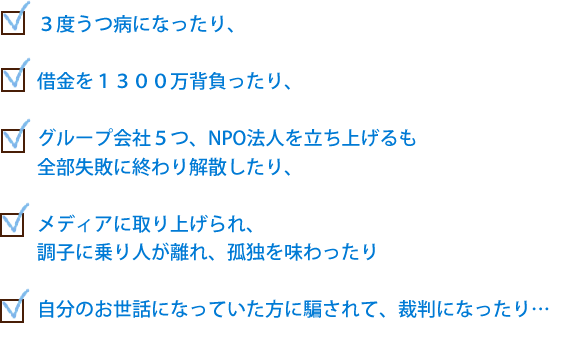 ３度うつ病になったり、借金を１３００万背負ったり、グループ会社５つ、NPO法人を立ち上げるも
全部失敗に終わり解散したり、メディアに取り上げられ、調子に乗り人が離れ、孤独を味わったり自分のお世話になっていた方に騙されて、裁判になったり…