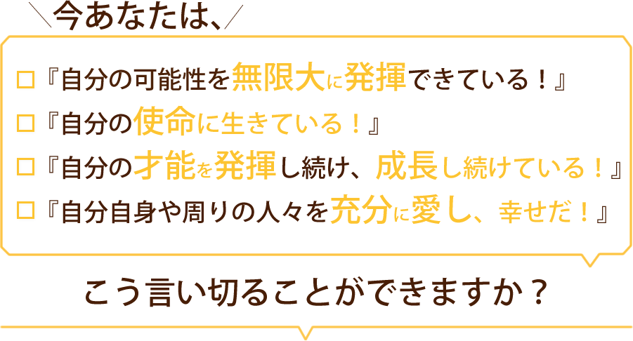 ●今、あなたは、『自分の可能性を無限大に発揮できている！』
と言い切れますか？●	今、あなたは、『自分の使命に行きている！』と言い切れますか？●	今、あなたは、『自分の才能を発揮し続け、成長し続けている！』
と言い切れますか？●	今、あなたは、『自分自信や周りの人々を十分に愛し、幸せだ！』
と言い切れますか？